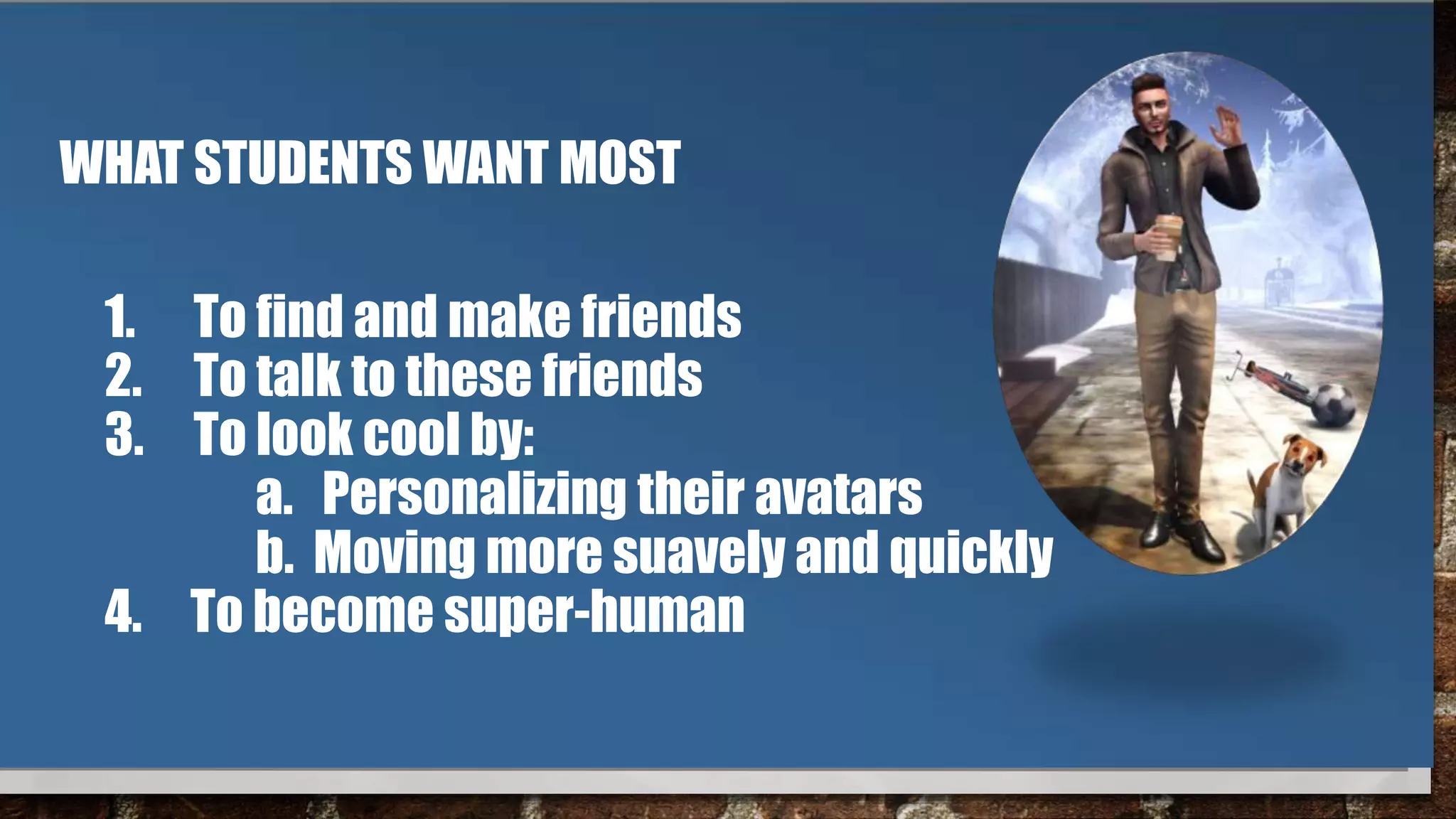 WHAT STUDENTS WANT MOST
1. To find and make friends
2. To talk to these friends
3. To look cool by:
a. Personalizing their avatars
b. Moving more suavely and quickly
4. To become super-human
 
