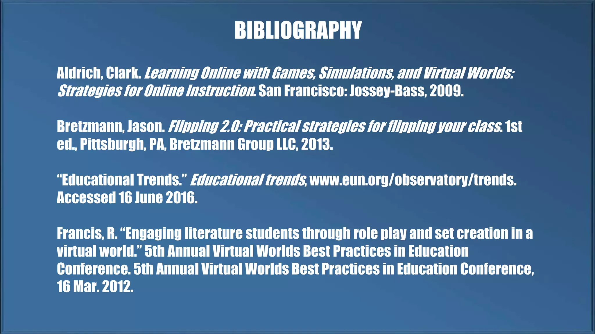 Aldrich, Clark. Learning Online with Games, Simulations, and Virtual Worlds:
Strategies for Online Instruction. San Francisco: Jossey-Bass, 2009.
Bretzmann, Jason. Flipping 2.0: Practical strategies for flipping your class. 1st
ed., Pittsburgh, PA, Bretzmann Group LLC, 2013.
“Educational Trends.” Educational trends, www.eun.org/observatory/trends.
Accessed 16 June 2016.
Francis, R. “Engaging literature students through role play and set creation in a
virtual world.” 5th Annual Virtual Worlds Best Practices in Education
Conference. 5th Annual Virtual Worlds Best Practices in Education Conference,
16 Mar. 2012.
BIBLIOGRAPHY
 