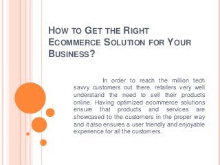 HOW TO GET THE RIGHT
ECOMMERCE SOLUTION FOR YOUR
BUSINESS?
In order to reach the million tech
savvy customers out there, retailers very well
understand the need to sell their products
online. Having optimized ecommerce solutions
ensure that products and services are
showcased to the customers in the proper way
and it also ensures a user friendly and enjoyable
experience for all the customers.
 
