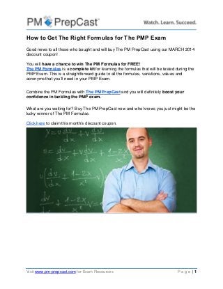 Visit www.pm-prepcast.com for Exam Resources P a g e | 1
How to Get The Right Formulas for The PMP Exam
Good news to all those who bought and will buy The PM PrepCast using our MARCH 2014
discount coupon!
You will have a chance to win The PM Formulas for FREE!
The PM Formulas is a complete kit for learning the formulas that will be tested during the
PMP Exam. This is a straightforward guide to all the formulas, variations, values and
acronyms that you’ll need in your PMP Exam.
Combine the PM Formulas with The PM PrepCast and you will definitely boost your
confidence in tackling the PMP exam.
What are you waiting for? Buy The PM PrepCast now and who knows you just might be the
lucky winner of The PM Formulas.
Click here to claim this month’s discount coupon.
 