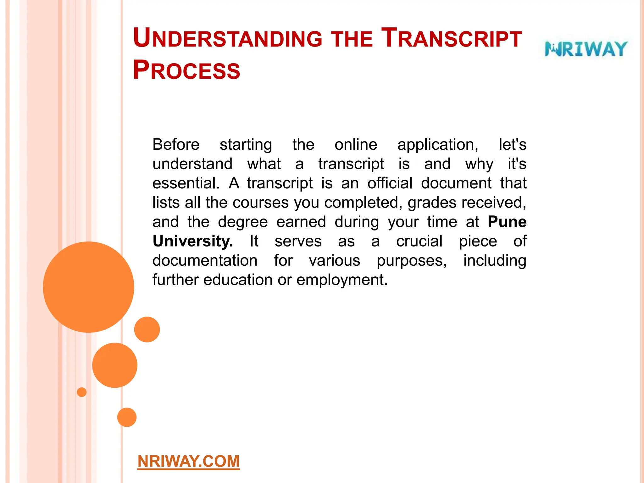 UNDERSTANDING THE TRANSCRIPT
PROCESS
NRIWAY.COM
Before starting the online application, let's
understand what a transcript is and why it's
essential. A transcript is an official document that
lists all the courses you completed, grades received,
and the degree earned during your time at Pune
University. It serves as a crucial piece of
documentation for various purposes, including
further education or employment.
 