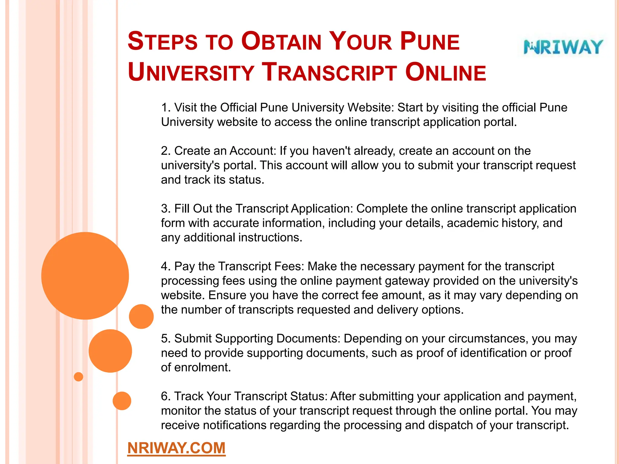 STEPS TO OBTAIN YOUR PUNE
UNIVERSITY TRANSCRIPT ONLINE
NRIWAY.COM
1. Visit the Official Pune University Website: Start by visiting the official Pune
University website to access the online transcript application portal.
2. Create an Account: If you haven't already, create an account on the
university's portal. This account will allow you to submit your transcript request
and track its status.
3. Fill Out the Transcript Application: Complete the online transcript application
form with accurate information, including your details, academic history, and
any additional instructions.
4. Pay the Transcript Fees: Make the necessary payment for the transcript
processing fees using the online payment gateway provided on the university's
website. Ensure you have the correct fee amount, as it may vary depending on
the number of transcripts requested and delivery options.
5. Submit Supporting Documents: Depending on your circumstances, you may
need to provide supporting documents, such as proof of identification or proof
of enrolment.
6. Track Your Transcript Status: After submitting your application and payment,
monitor the status of your transcript request through the online portal. You may
receive notifications regarding the processing and dispatch of your transcript.
 
