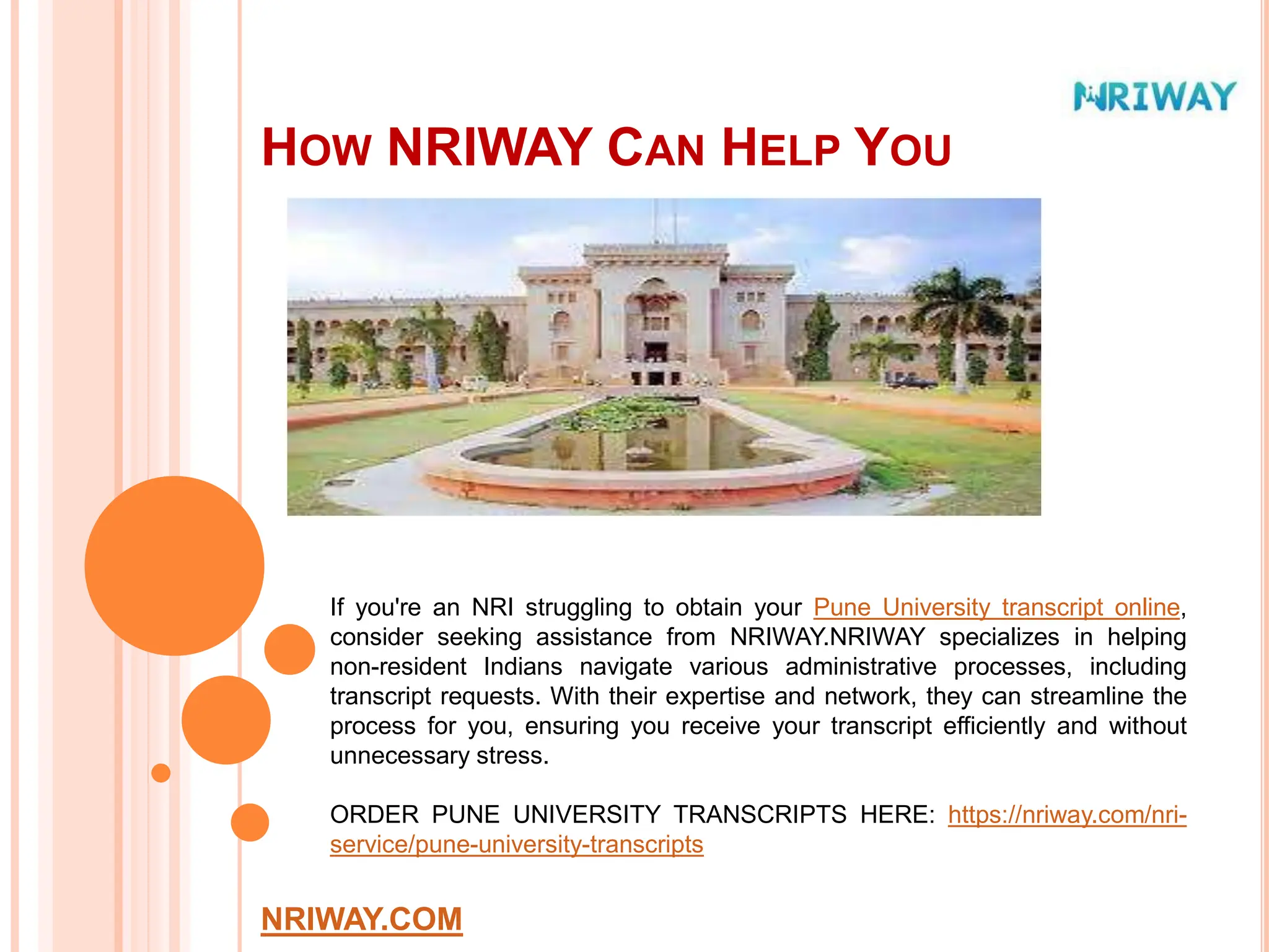 HOW NRIWAY CAN HELP YOU
NRIWAY.COM
If you're an NRI struggling to obtain your Pune University transcript online,
consider seeking assistance from NRIWAY.NRIWAY specializes in helping
non-resident Indians navigate various administrative processes, including
transcript requests. With their expertise and network, they can streamline the
process for you, ensuring you receive your transcript efficiently and without
unnecessary stress.
ORDER PUNE UNIVERSITY TRANSCRIPTS HERE: https://nriway.com/nri-
service/pune-university-transcripts
 