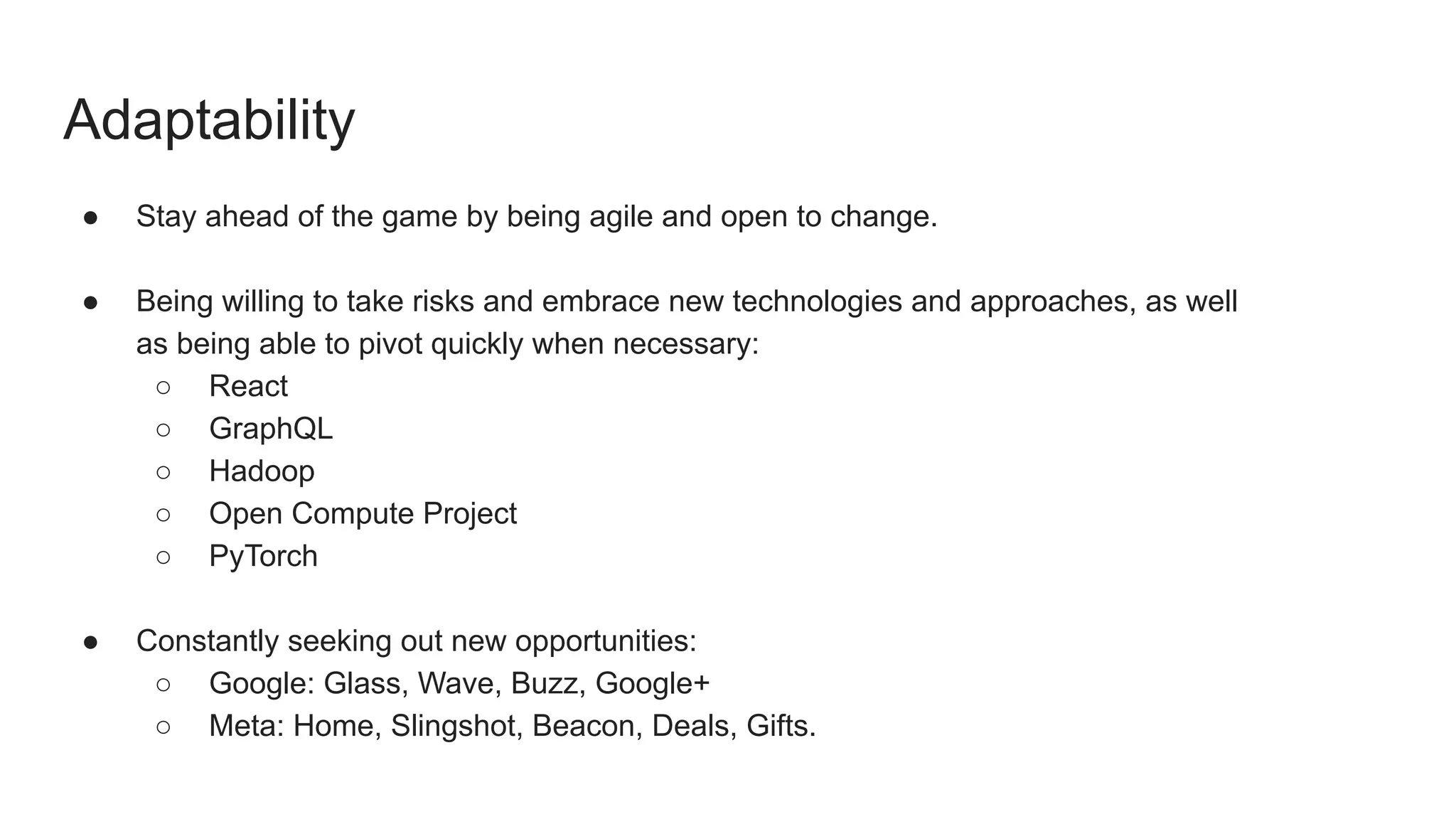 Adaptability
● Stay ahead of the game by being agile and open to change.
● Being willing to take risks and embrace new technologies and approaches, as well
as being able to pivot quickly when necessary:
○ React
○ GraphQL
○ Hadoop
○ Open Compute Project
○ PyTorch
● Constantly seeking out new opportunities:
○ Google: Glass, Wave, Buzz, Google+
○ Meta: Home, Slingshot, Beacon, Deals, Gifts.
 