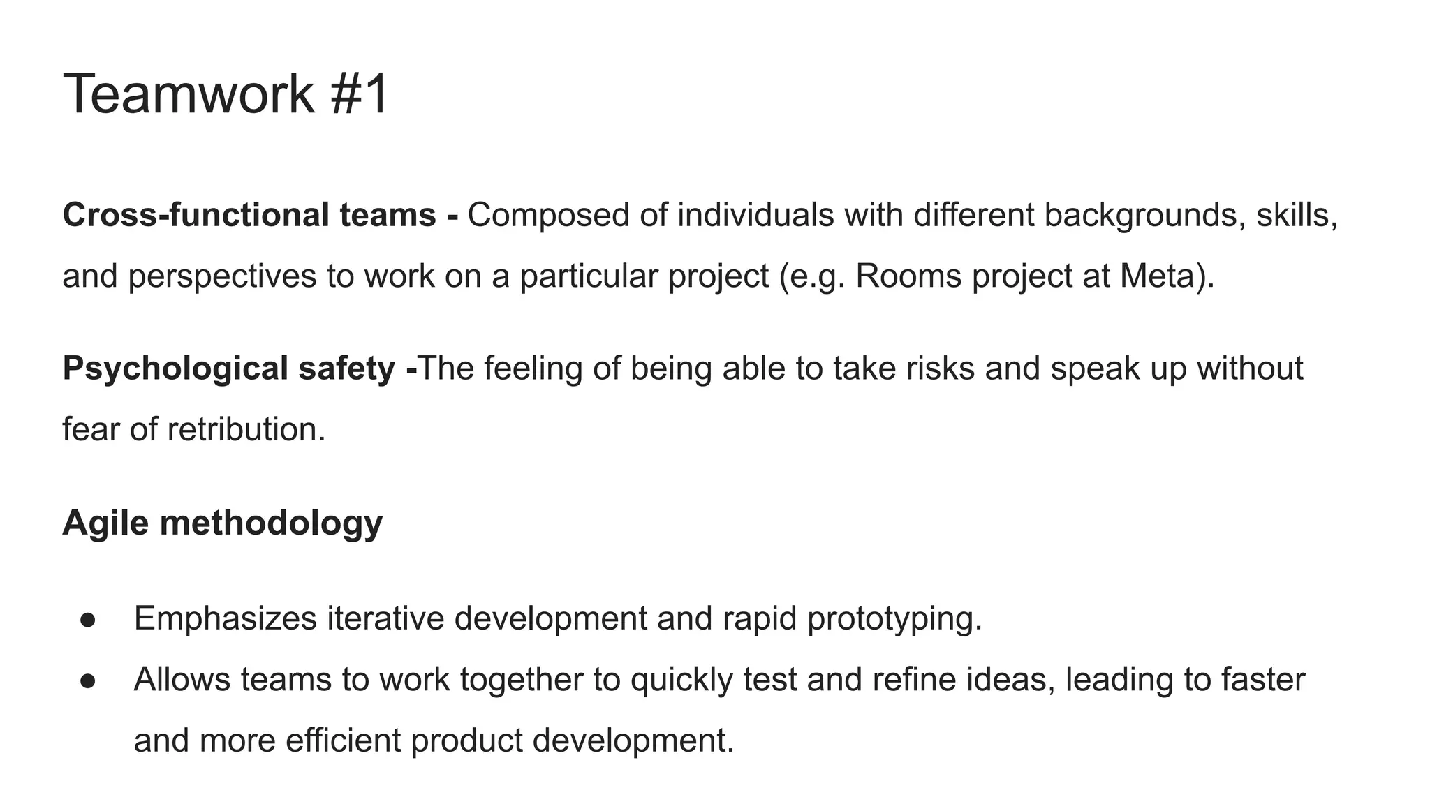 Cross-functional teams - Composed of individuals with different backgrounds, skills,
and perspectives to work on a particular project (e.g. Rooms project at Meta).
Psychological safety -The feeling of being able to take risks and speak up without
fear of retribution.
Agile methodology
● Emphasizes iterative development and rapid prototyping.
● Allows teams to work together to quickly test and refine ideas, leading to faster
and more efficient product development.
Teamwork #1
 
