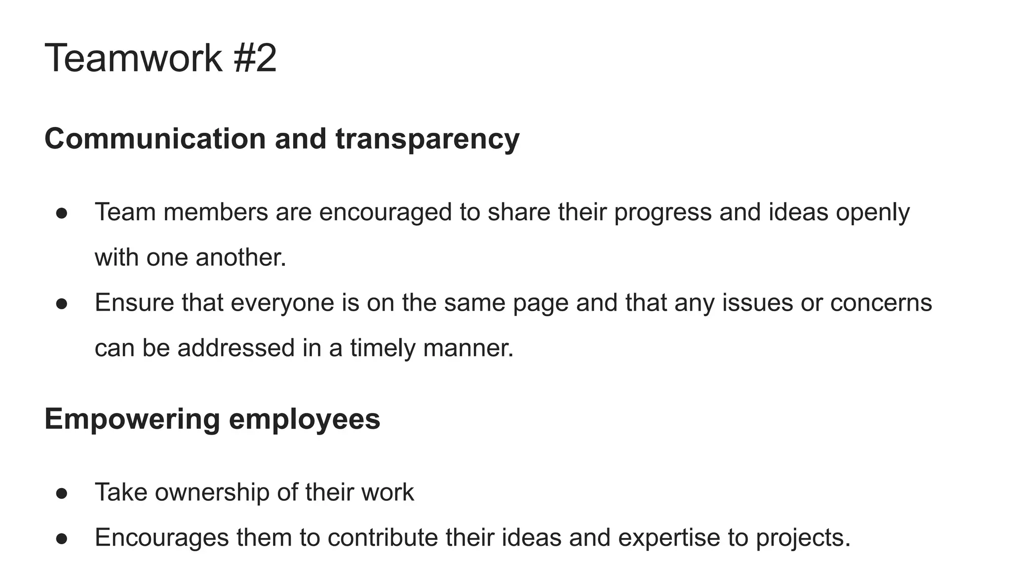 Communication and transparency
● Team members are encouraged to share their progress and ideas openly
with one another.
● Ensure that everyone is on the same page and that any issues or concerns
can be addressed in a timely manner.
Empowering employees
● Take ownership of their work
● Encourages them to contribute their ideas and expertise to projects.
Teamwork #2
 