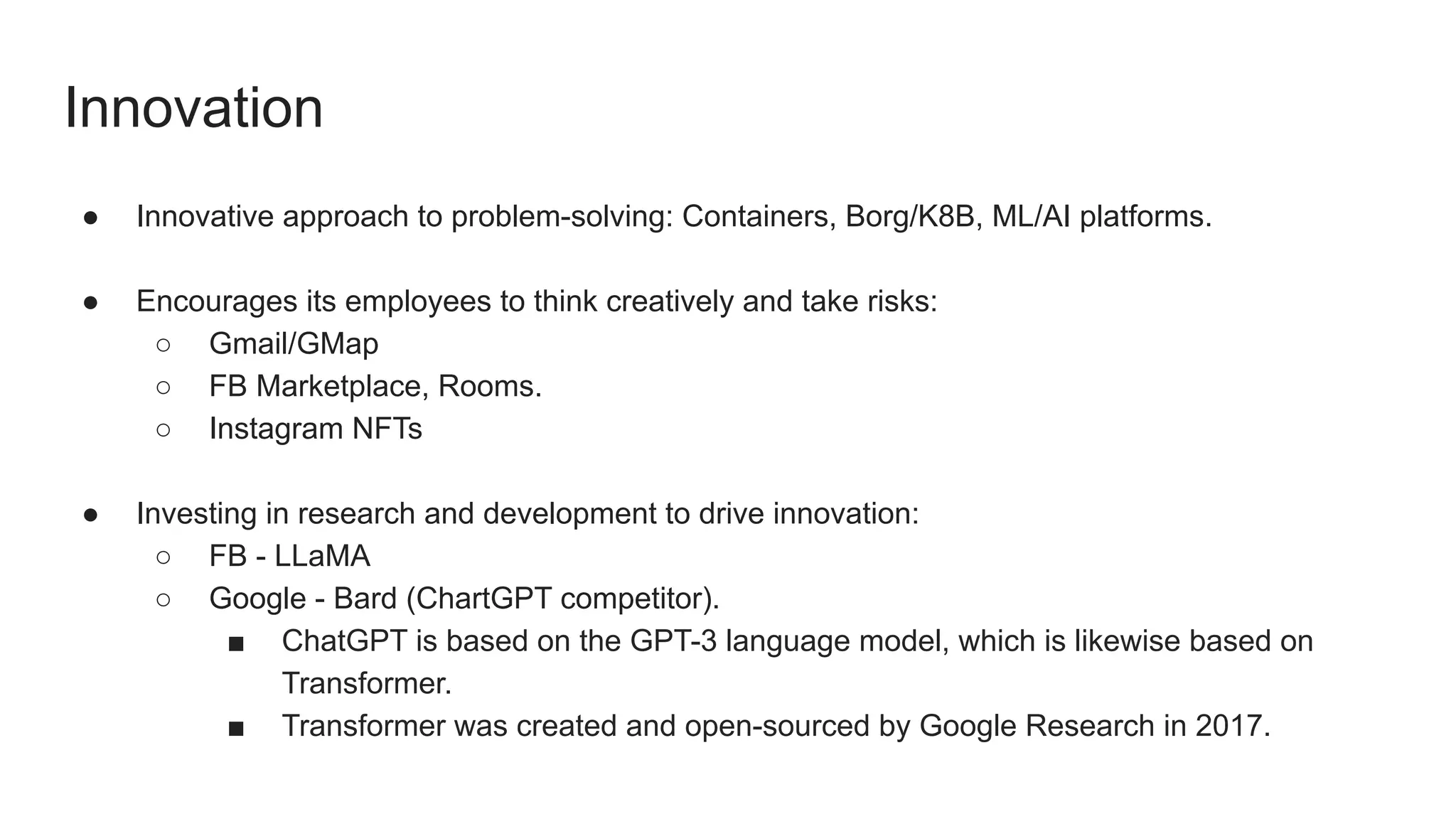 Innovation
● Innovative approach to problem-solving: Containers, Borg/K8B, ML/AI platforms.
● Encourages its employees to think creatively and take risks:
○ Gmail/GMap
○ FB Marketplace, Rooms.
○ Instagram NFTs
● Investing in research and development to drive innovation:
○ FB - LLaMA
○ Google - Bard (ChartGPT competitor).
■ ChatGPT is based on the GPT-3 language model, which is likewise based on
Transformer.
■ Transformer was created and open-sourced by Google Research in 2017.
 