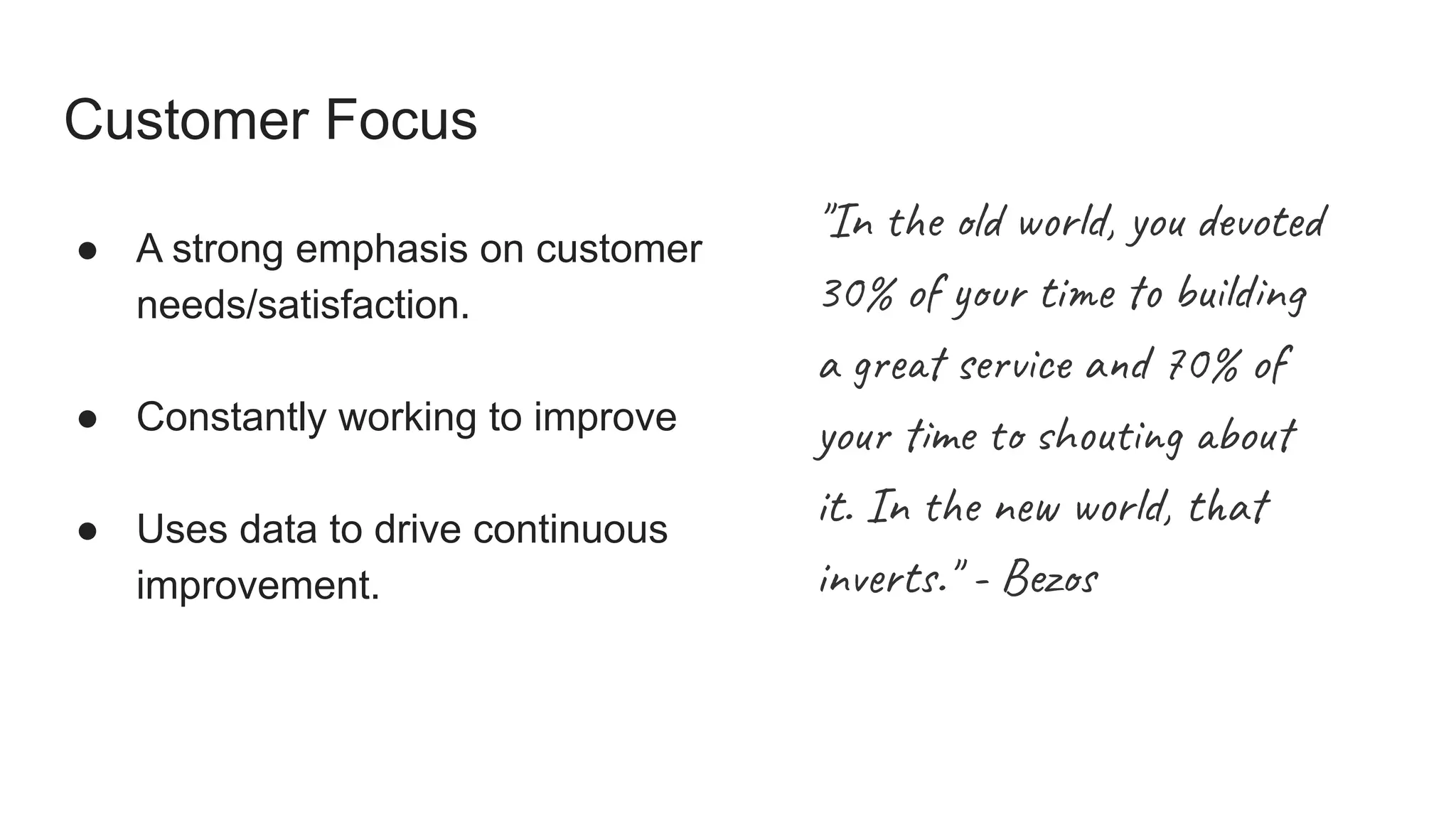 Customer Focus
● A strong emphasis on customer
needs/satisfaction.
● Constantly working to improve
● Uses data to drive continuous
improvement.
"In the old world, you devoted
30% of your time to building
a great service and 70% of
your time to shouting about
it. In the new world, that
inverts." - Bezos
 