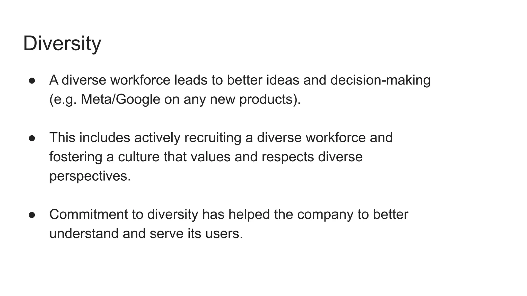 Diversity
● A diverse workforce leads to better ideas and decision-making
(e.g. Meta/Google on any new products).
● This includes actively recruiting a diverse workforce and
fostering a culture that values and respects diverse
perspectives.
● Commitment to diversity has helped the company to better
understand and serve its users.
 