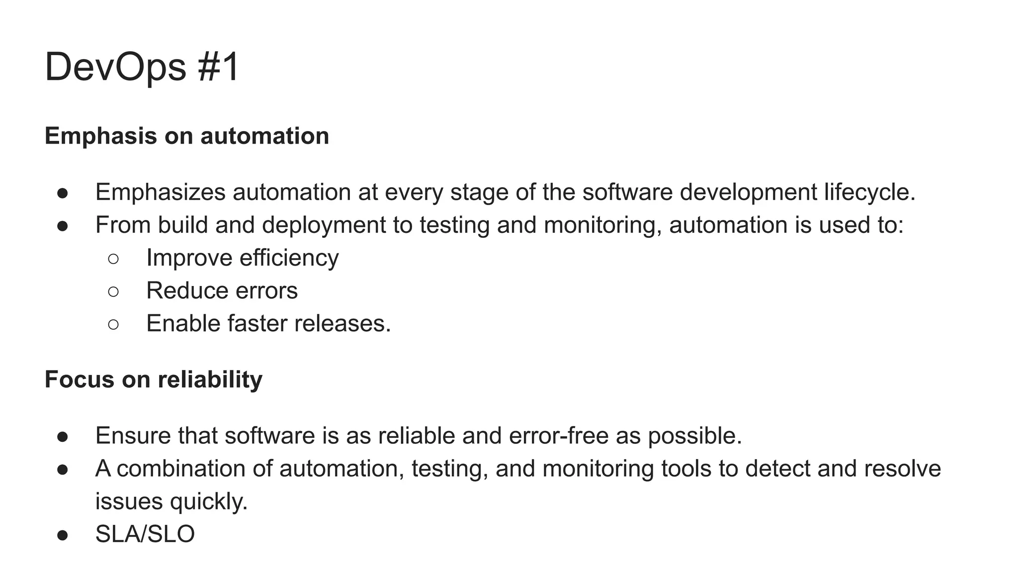 DevOps #1
Emphasis on automation
● Emphasizes automation at every stage of the software development lifecycle.
● From build and deployment to testing and monitoring, automation is used to:
○ Improve efficiency
○ Reduce errors
○ Enable faster releases.
Focus on reliability
● Ensure that software is as reliable and error-free as possible.
● A combination of automation, testing, and monitoring tools to detect and resolve
issues quickly.
● SLA/SLO
 