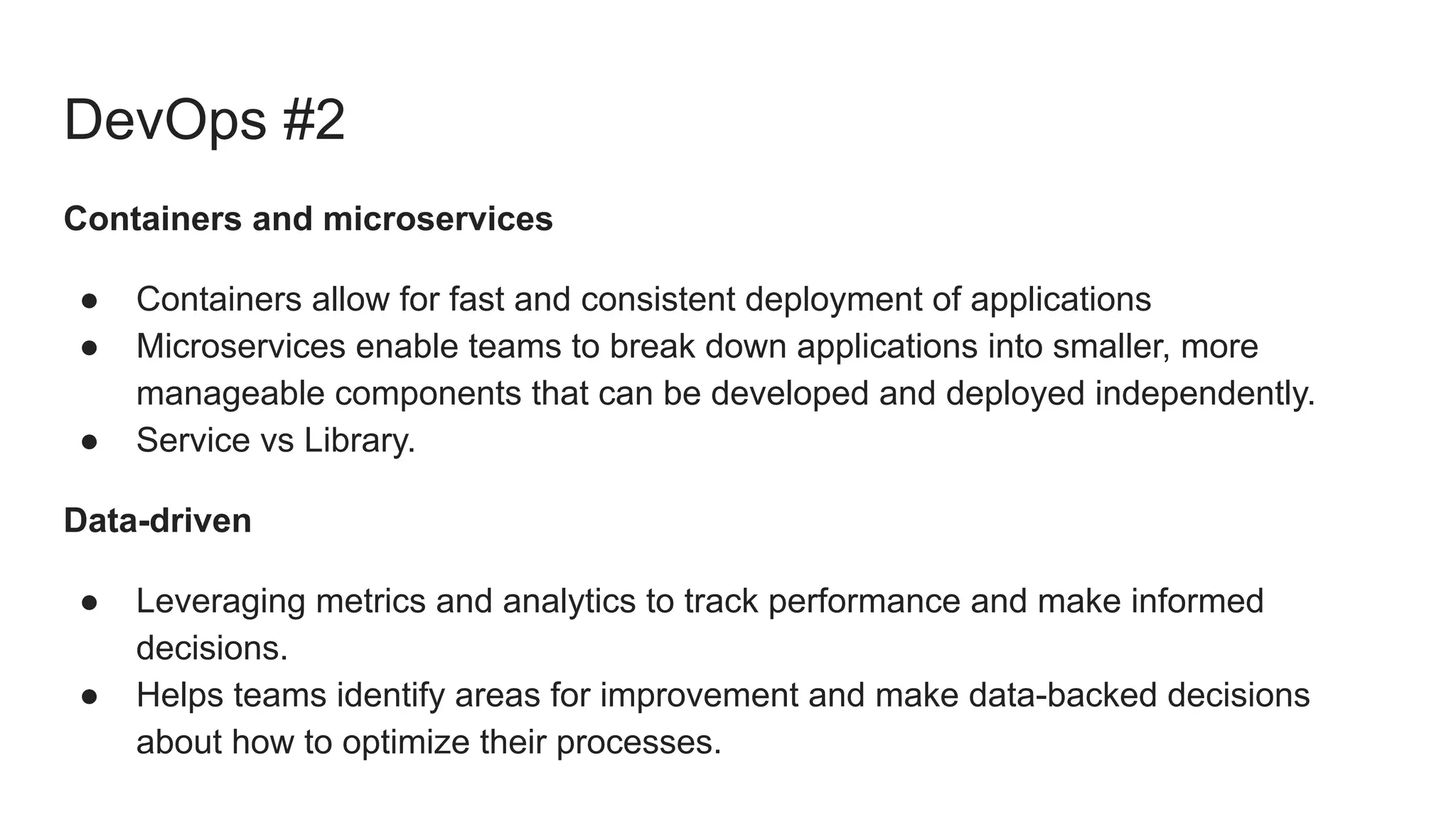 DevOps #2
Containers and microservices
● Containers allow for fast and consistent deployment of applications
● Microservices enable teams to break down applications into smaller, more
manageable components that can be developed and deployed independently.
● Service vs Library.
Data-driven
● Leveraging metrics and analytics to track performance and make informed
decisions.
● Helps teams identify areas for improvement and make data-backed decisions
about how to optimize their processes.
 