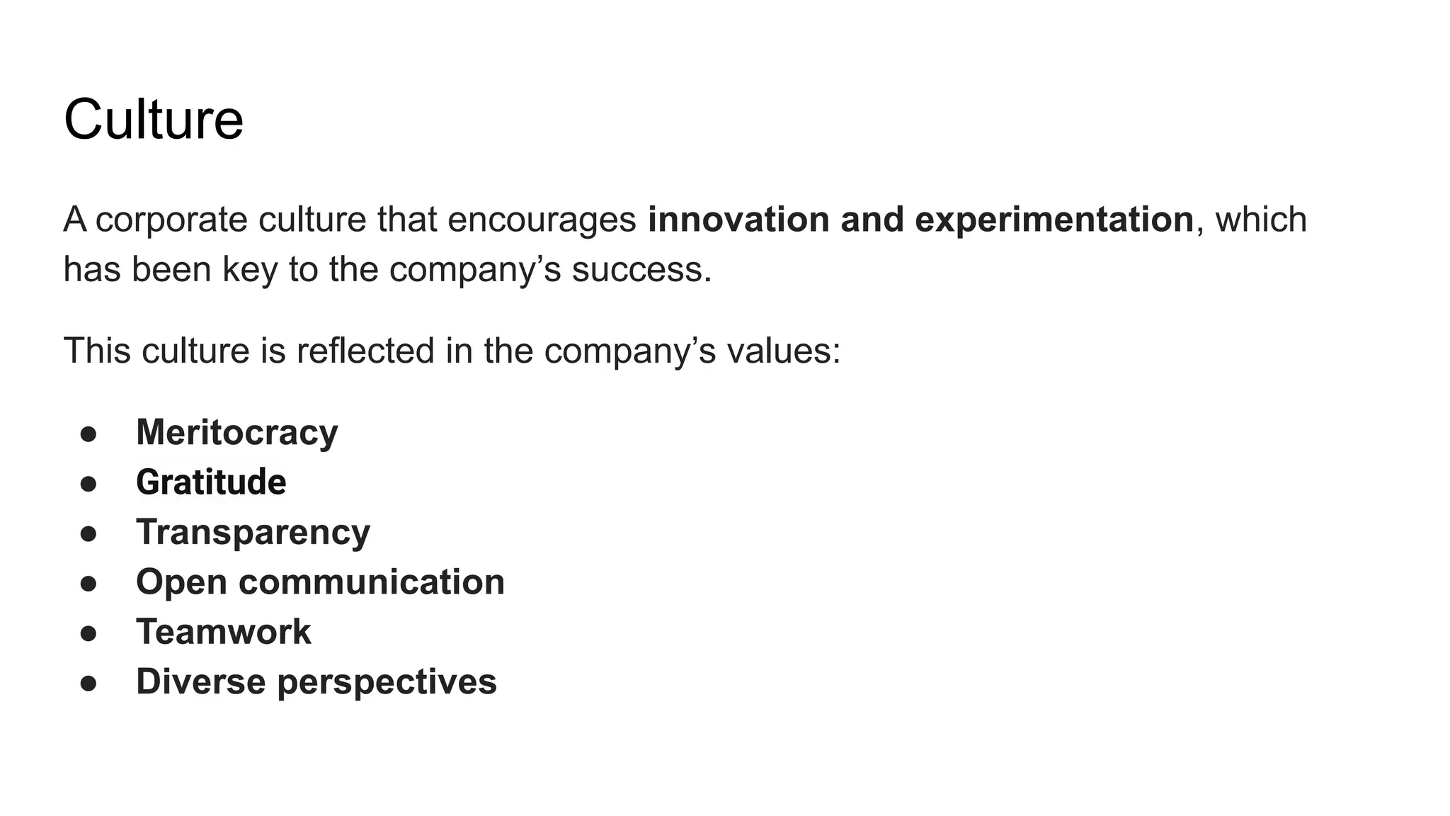 Culture
A corporate culture that encourages innovation and experimentation, which
has been key to the company’s success.
This culture is reflected in the company’s values:
● Meritocracy
● Gratitude
● Transparency
● Open communication
● Teamwork
● Diverse perspectives
 