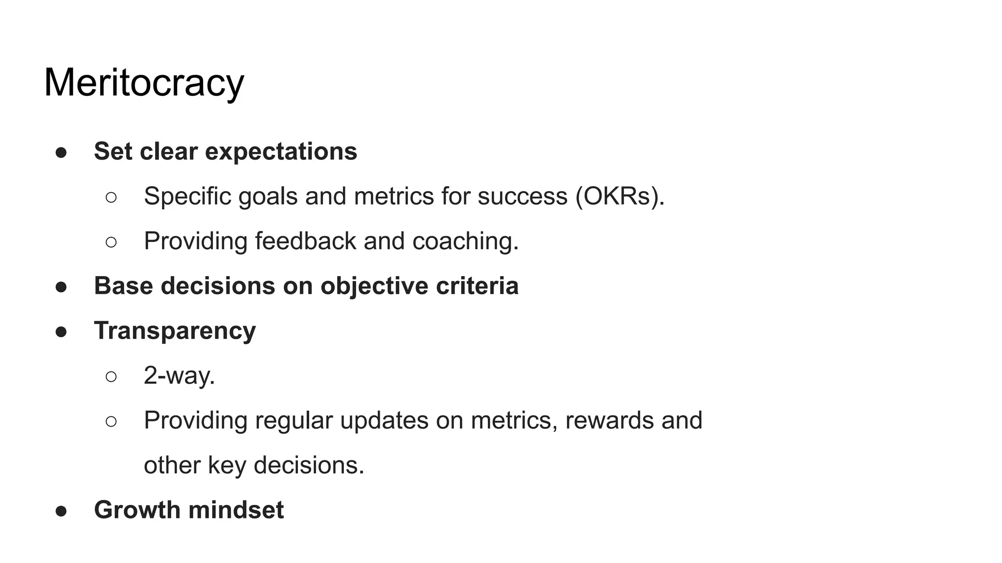 Meritocracy
● Set clear expectations
○ Specific goals and metrics for success (OKRs).
○ Providing feedback and coaching.
● Base decisions on objective criteria
● Transparency
○ 2-way.
○ Providing regular updates on metrics, rewards and
other key decisions.
● Growth mindset
 