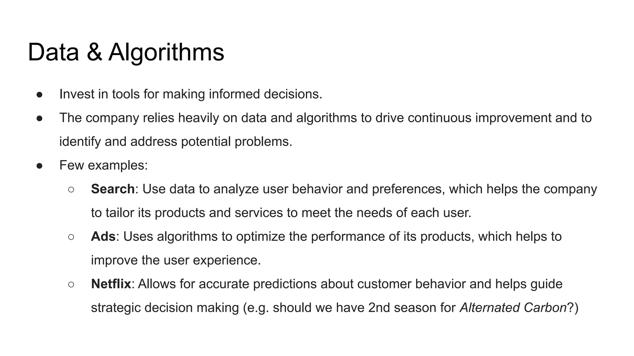● Invest in tools for making informed decisions.
● The company relies heavily on data and algorithms to drive continuous improvement and to
identify and address potential problems.
● Few examples:
○ Search: Use data to analyze user behavior and preferences, which helps the company
to tailor its products and services to meet the needs of each user.
○ Ads: Uses algorithms to optimize the performance of its products, which helps to
improve the user experience.
○ Netflix: Allows for accurate predictions about customer behavior and helps guide
strategic decision making (e.g. should we have 2nd season for Alternated Carbon?)
Data & Algorithms
 