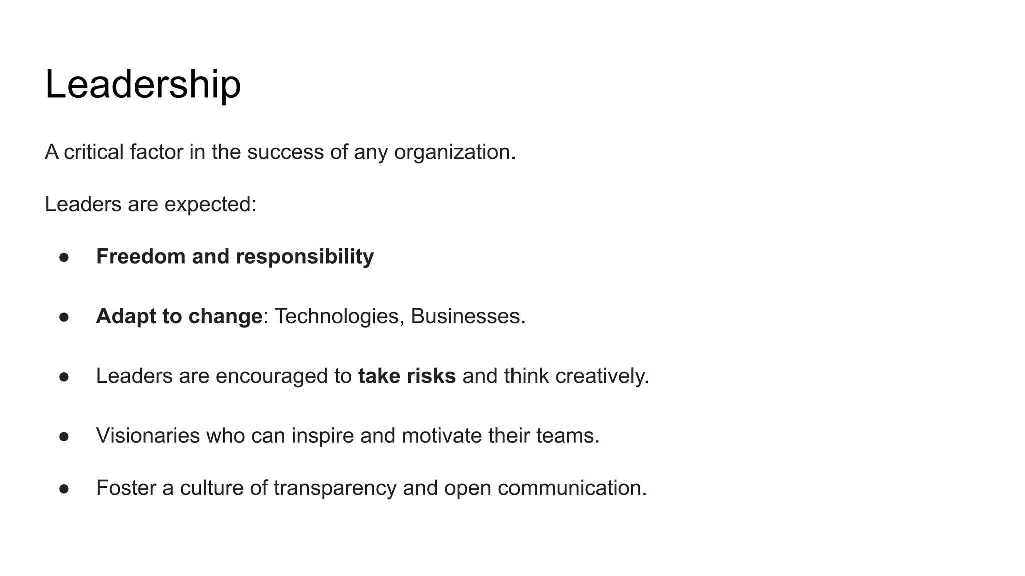 Leadership
A critical factor in the success of any organization.
Leaders are expected:
● Freedom and responsibility
● Adapt to change: Technologies, Businesses.
● Leaders are encouraged to take risks and think creatively.
● Visionaries who can inspire and motivate their teams.
● Foster a culture of transparency and open communication.
 