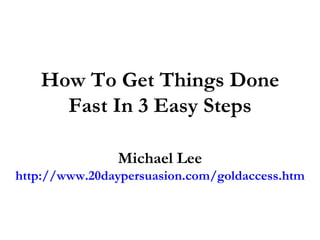 How To Get Things Done Fast In 3 Easy Steps Michael Lee http://www.20daypersuasion.com/goldaccess.htm 