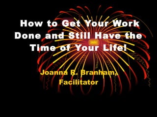   How to Get Your Work Done and Still Have the Time of Your Life! Joanna R. Branham, Facilitator 