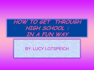HOW TO GET  THROUGH HIGH SCHOOL :IN A FUN WAY  BY: LUCY LOTSPEICH 
