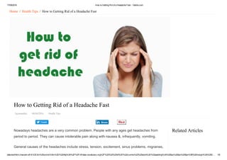 17/09/2016 How to Getting Rid of a Headache Fast ­ Yabibo.com
data:text/html;charset=utf­8,%3Cdiv%20xmlns%3Av%3D%22http%3A%2F%2Frdf.data­vocabulary.org%2F%23%22%20id%3D%22crumbs%22%20style%3D%22padding%3A%200px%200px%205px%3B%20margin%3A%200… 1/6
Tweet
Related Articles
Home  /  Health Tips  /  How to Getting Rid of a Headache Fast
How to Getting Rid of a Headache Fast
Jayanandini   04/04/2016   Health Tips
Nowadays headaches are a very common problem. People with any ages get headaches from
period to period. They can cause intolerable pain along with nausea &, infrequently, vomiting.
General causes of the headaches include stress, tension, excitement, sinus problems, migraines,
Share
 