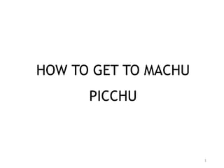 1
HOW TO GET TO MACHU
PICCHU
 