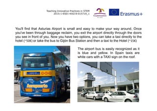 Teaching Innovative Practices in STEM
2015-1-ES01-KA219-015719_1
You'll find that Asturias Airport is small and easy to ma...