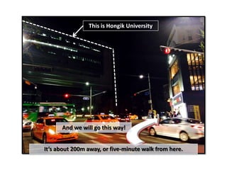 This is Hongik University
And we will go this way!
It’s about 200m away, or five-minute walk from here.
 
