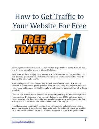 InternetMarketingBlog101.com
1
How to Get Traffic to
Your Website For Free
The main purpose of this blog post is to teach you how to get traffic to your website for free
even if you are a complete newbie to Internet Marketing.
There is nothing like waking up every morning at any time you want, start up your laptop, check
your email and get notifications about affiliate commissions you have earned while you were
sleeping. This life is really cool! lol
Imagine being able to build a fantastic blog site with super-fantastic content that will help
thousands of people solve a specific problem. When you build a blog site that gets thousands of
visitors a day, and then you will be able to make enough money to quit your boring job and live a
better life.
Of course it all depends on how you make the money with your blog and what affiliate products
you promote but the foundation of having a blog that gets at least 1,000+ and more unique
visitors a day has to be there. It is highly recommended to work on the traffic to your blog first
before you work on the conversions and the monetization of the blog site.
I would recommend you to just throw some links, call-to-actions, and good looking banners
around your blog site first and then just focus on the traffic for a while. Of course you would do
this if you have a brand new blog site but if you are someone that is just looking to increase
 