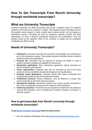 How To Get Transcripts From Ranchi University
through worldwide transcripts?
What are University Transcripts
University transcripts are official documents that provide a detailed record of a student's
academic performance at a university or college. They typically include information such as
the student's name, program of study, courses taken, grades earned, and any degrees or
certifications earned. Transcripts are used by employers, graduate schools, and other
organizations to verify a student's educational background and qualifications. They are
typically issued by the registrar's office of the university or college and are considered
confidential and official records.
Needs of University Transcripts?
1. Admissions: University transcripts are required by most colleges and universities as
part of the admissions process. They provide important information about a student's
academic history and qualifications.
2. Financial aid: Transcripts may be required by financial aid offices to verify a
student's academic progress and eligibility for financial aid.
3. Scholarship applications: Many scholarship applications require transcripts as
proof of academic achievements.
4. Career opportunities: Employers may ask for transcripts as part of the hiring
process to verify a candidate's educational background and qualifications.
5. Graduate school applications: Graduate schools often require transcripts from
undergraduate studies as part of the application process.
6. Professional licensure: Certain professions, such as teaching or nursing, may
require transcripts as part of the licensure process.
7. International students: International students may need to provide transcripts as
part of the visa application process and for academic credit evaluations.
8. Continuing education: Transcripts may be required for students who are seeking to
continue their education, such as transferring to another university or enrolling in a
graduate program.
How to get transcripts from Ranchi university through
worldwide transcripts?
To get Ranchi University Transcripts follow the below points -
1. Go to the website of Worldwide Transcripts (https://www.worldwidetranscripts.com/)
 
