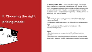 3) Pricing Model - FFF — Fixed time, Fix budget, Flex-scope
With the FFF pricing model the deadlines and budget of the
tech startups software development cannot be changed under
any conditions, which includes work scope adjustments. So
customer plans a budget before beginning a startup, knows its
final cost, and date of release.
Pros
- The ability to get a quality product with a limited budget
- Strict deadlines
- Changes in the scope of work do not affect the development
cost
- The contractor and the customer collaborate in the
development process
Cons
- Constant customer cooperation with software solution
vendor
- The executing company should be flexible in its work, make
sure that it does not exceed the budget and plan its work well
II. Choosing the right
pricing model
 