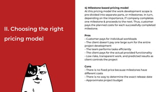 II. Choosing the right
pricing model
4) Milestone based pricing model
At this pricing model the work development scope is
pre-divided into separate parts, or milestones. In turn,
depending on the importance, IT company completes
one milestone & proceeds to the next. Thus, customer
pays the planned costs for each successfully completed
milestone.
Pros
- Customer pays for individual workloads
- The client doesn't pay one large sum for the entire
project development
- The team performs tasks efficiently
- The client pays for the actual provided functionality
- Low risks, transparent work, and predicted results as
client controls the project
Cons
- There is no fixed price because milestones have
different costs
- There is no way to determine the exact release date
- Approximate project budget
 