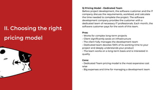 5) Pricing Model - Dedicated Team
Before project development, the software customer and the IT
company discuss the requirements, workload, and calculate
the time needed to complete the project. The software
development company provides the customer with a
dedicated team of necessary IT professionals. Each month, the
software customer pays for the work of this team.
Pros:
- Works for complex long-term projects
- Client significantly saves on infrastructure
- The client fully manages the development team
- Dedicated team devotes 100% of its working time to your
project and deeply understands your product
- The team works on a long-term basis and is interested in
quality
Cons:
- Dedicated Team pricing model is the most expensive cost
wise
- Big expenses and time for managing a development team
II. Choosing the right
pricing model
 