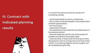 ІІІ. Contract with
indicated planning
results
In contract the partners write the results of IT
consulting, namely:
- all estimated tasks (or sprints, milestones),
- the number of required people in the project team
and their specialization,
- technical issues
- organizational issues
- the selected pricing model that we talked about in
the previous section,
- financial expenses and the cost of the project (if
possible according to the project type).
- code warranty. It means that the final price of the
development will not change due to the fault of the
vendor. If something happens, service supplier will
do troubleshooting for free.
 