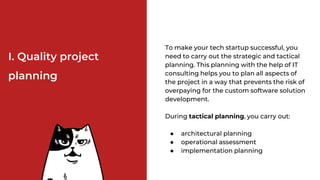 І. Quality project
planning
To make your tech startup successful, you
need to carry out the strategic and tactical
planning. This planning with the help of IT
consulting helps you to plan all aspects of
the project in a way that prevents the risk of
overpaying for the custom software solution
development.
During tactical planning, you carry out:
● architectural planning
● operational assessment
● implementation planning
 