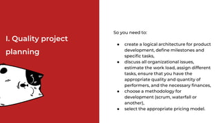 So you need to:
● create a logical architecture for product
development, define milestones and
specific tasks,
● discuss all organizational issues,
estimate the work load, assign different
tasks, ensure that you have the
appropriate quality and quantity of
performers, and the necessary finances,
● choose a methodology for
development (scrum, waterfall or
another),
● select the appropriate pricing model.
І. Quality project
planning
 