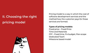 II. Choosing the right
pricing model
Pricing model is a way in which the cost of
software development services and the
method how the customer pays for these
services are formed.
Types of pricing models:
Fixed price - Fixed Price
Time and Materials
FFF - Fixed time, Fix budget, Flex-scope
Dedicated Team
Milestone based model
 