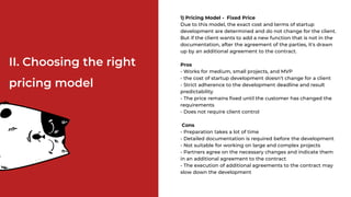 1) Pricing Model - Fixed Price
Due to this model, the exact cost and terms of startup
development are determined and do not change for the client.
But if the client wants to add a new function that is not in the
documentation, after the agreement of the parties, it's drawn
up by an additional agreement to the contract.
Pros
- Works for medium, small projects, and MVP
- the cost of startup development doesn’t change for a client
- Strict adherence to the development deadline and result
predictability
- The price remains fixed until the customer has changed the
requirements
- Does not require client control
Cons
- Preparation takes a lot of time
- Detailed documentation is required before the development
- Not suitable for working on large and complex projects
- Partners agree on the necessary changes and indicate them
in an additional agreement to the contract
- The execution of additional agreements to the contract may
slow down the development
II. Choosing the right
pricing model
 