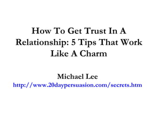 How To Get Trust In A Relationship: 5 Tips That Work Like A Charm Michael Lee http://www.20daypersuasion.com/secrets.htm 