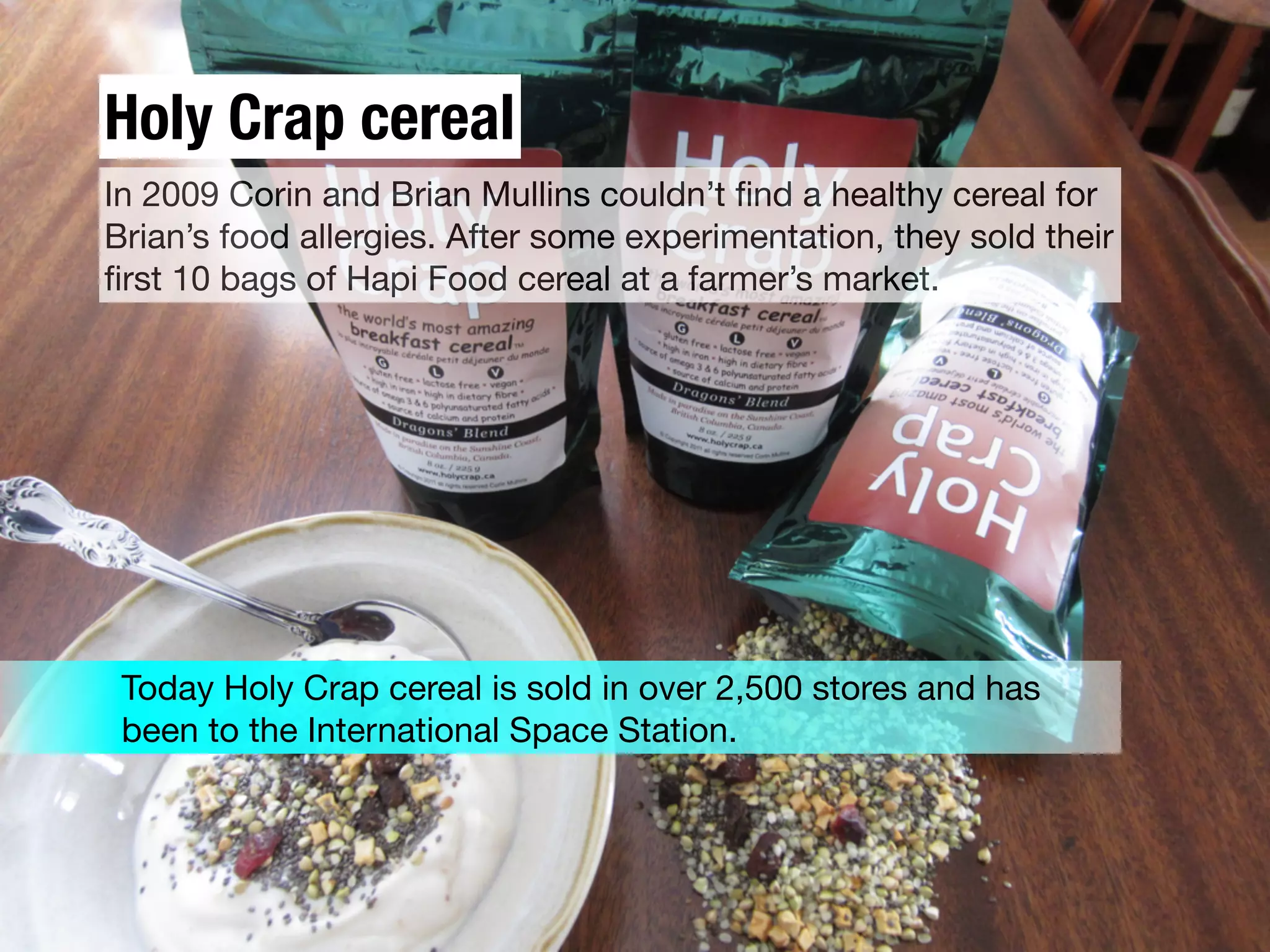 Holy Crap cereal
In 2009 Corin and Brian Mullins couldn’t ﬁnd a healthy cereal for
Brian’s food allergies. After some experimentation, they sold their
ﬁrst 10 bags of Hapi Food cereal at a farmer’s market.
Today Holy Crap cereal is sold in over 2,500 stores and has
been to the International Space Station.
 