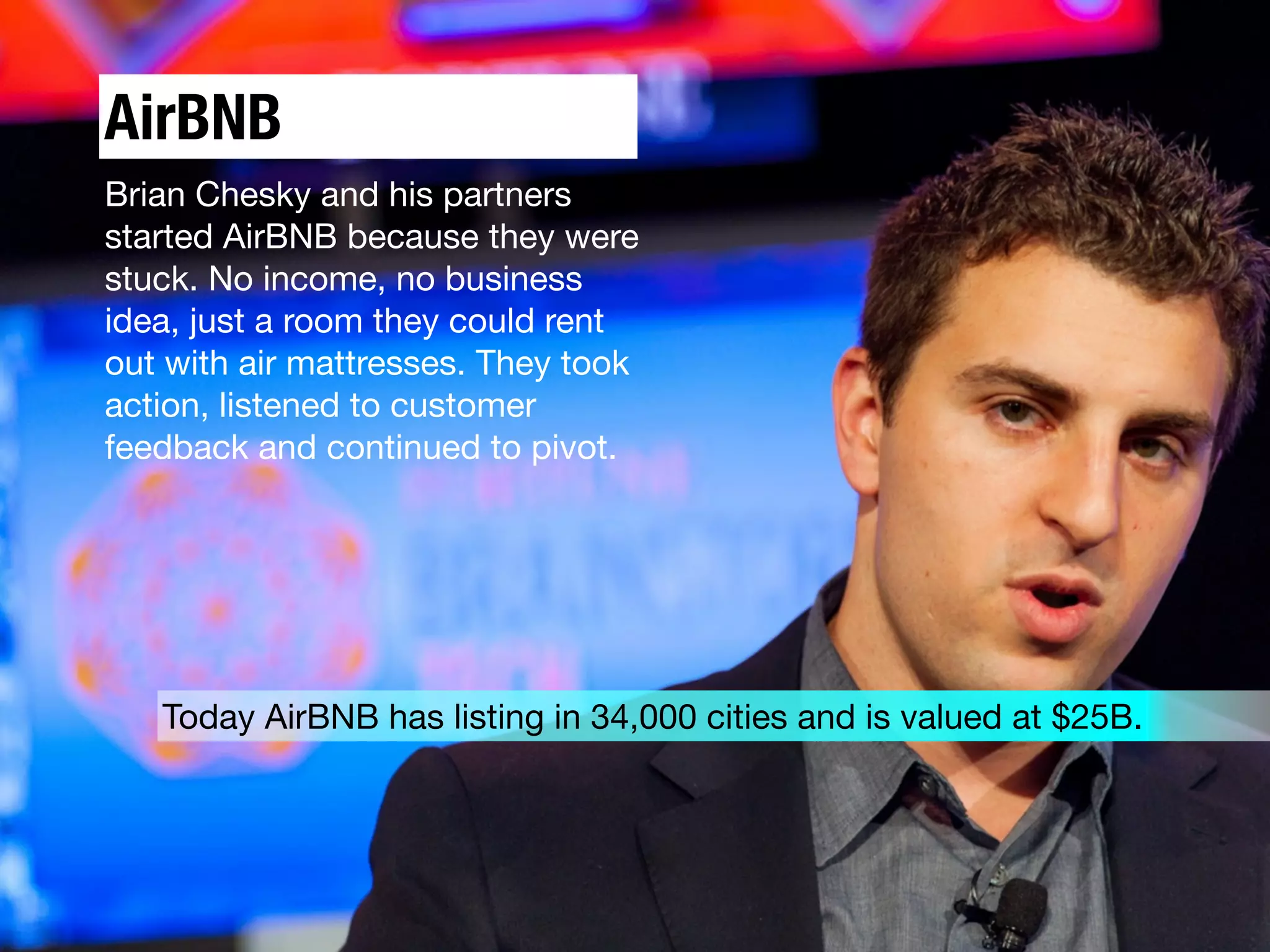 AirBNB
Brian Chesky and his partners
started AirBNB because they were
stuck. No income, no business
idea, just a room they could rent
out with air mattresses. They took
action, listened to customer
feedback and continued to pivot.
Today AirBNB has listing in 34,000 cities and is valued at $25B.
 