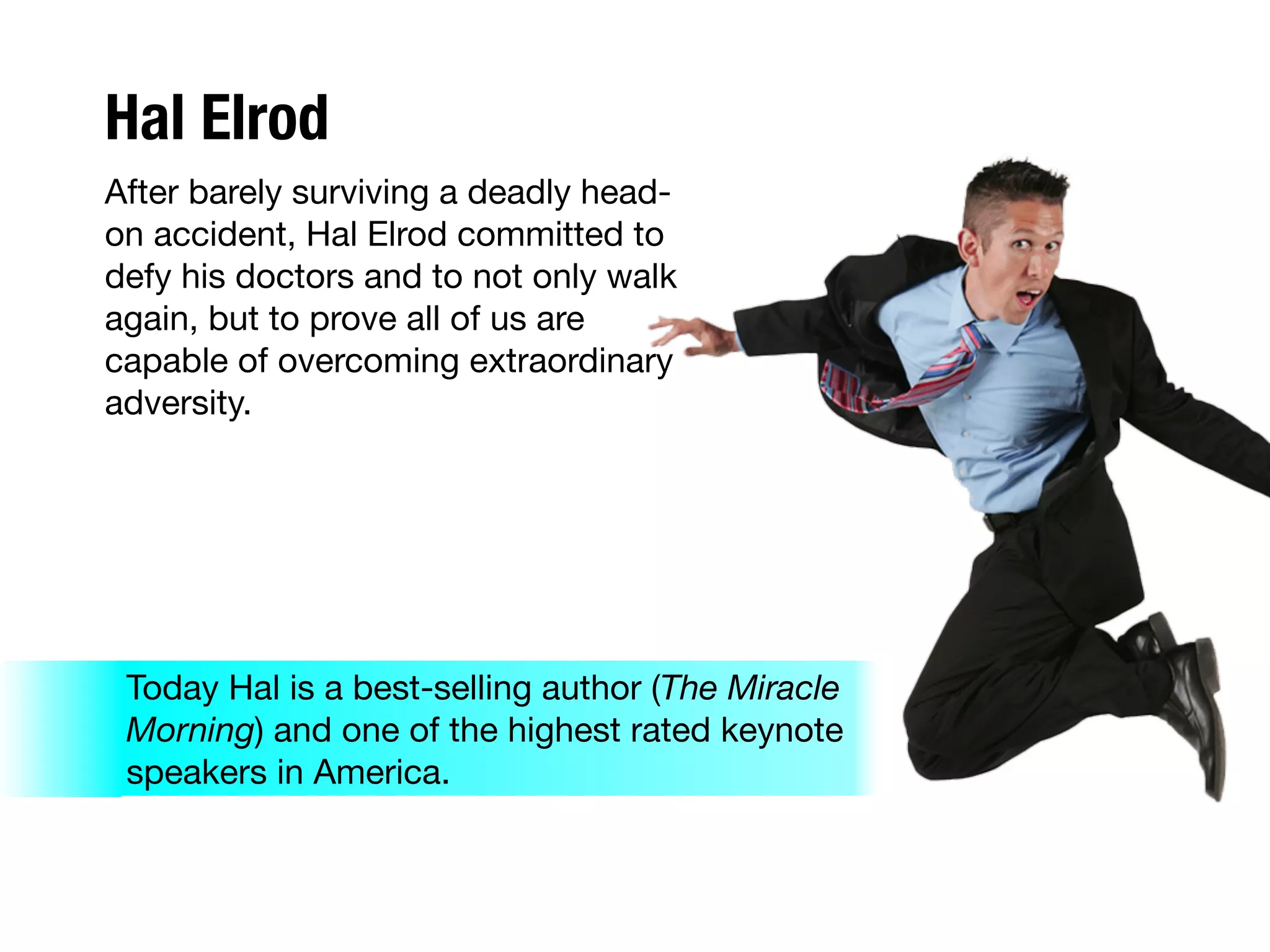 Hal Elrod
After barely surviving a deadly head-
on accident, Hal Elrod committed to
defy his doctors and to not only walk
again, but to prove all of us are
capable of overcoming extraordinary
adversity.
Today Hal is a best-selling author (The Miracle
Morning) and one of the highest rated keynote
speakers in America.
 