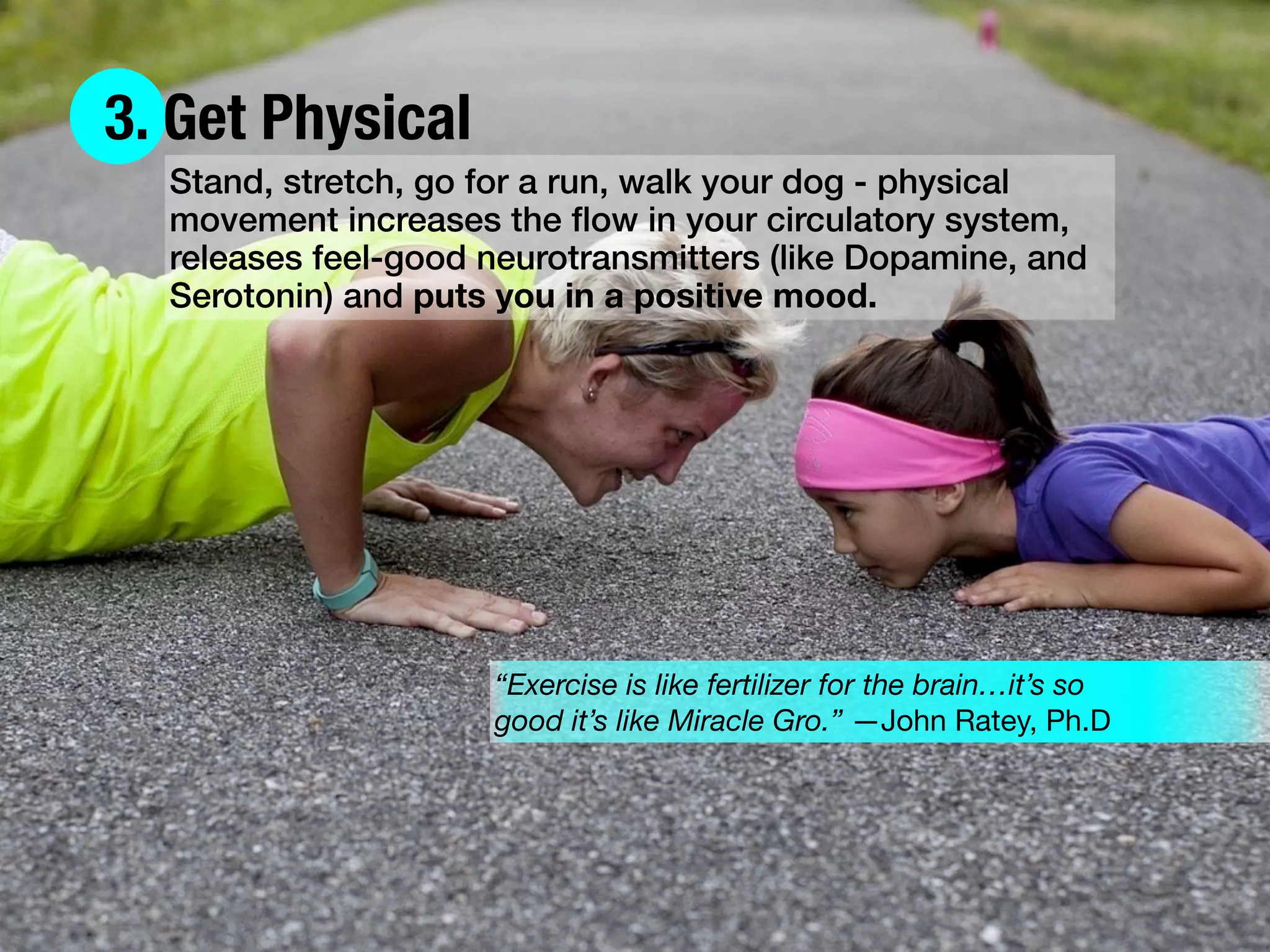3. Get Physical
Stand, stretch, go for a run, walk your dog - physical
movement increases the ﬂow in your circulatory system,
releases feel-good neurotransmitters (like Dopamine, and
Serotonin) and puts you in a positive mood.
“Exercise is like fertilizer for the brain…it’s so
good it’s like Miracle Gro.” —John Ratey, Ph.D
 