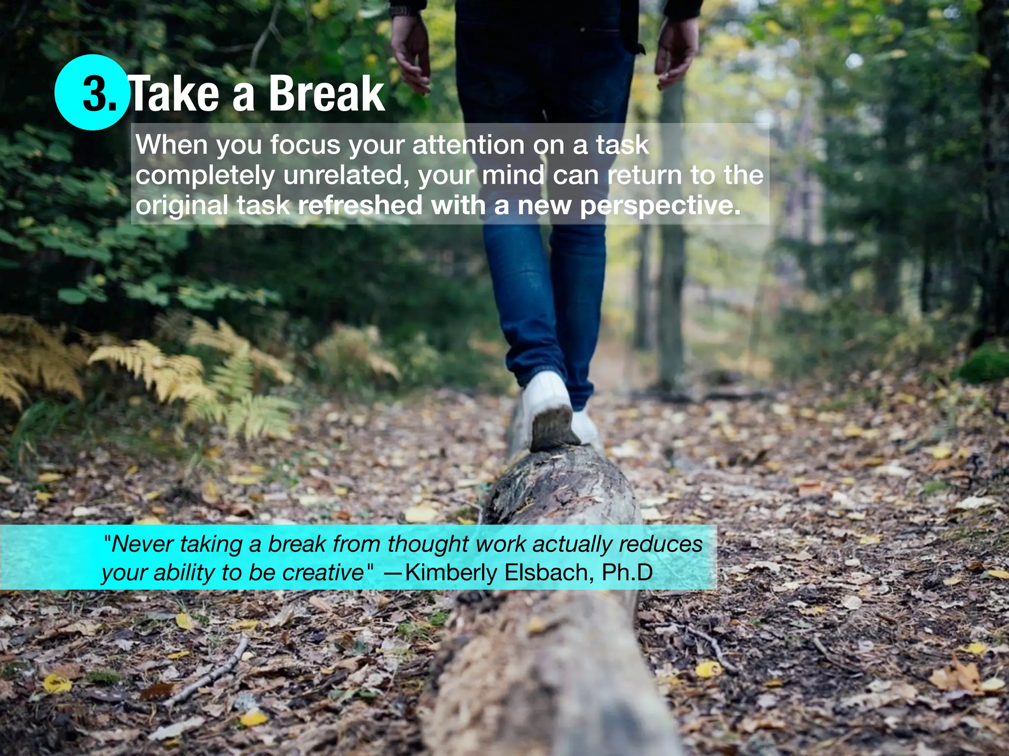 3. Take a Break
When you focus your attention on a task
completely unrelated, your mind can return to the
original task refreshed with a new perspective.
"Never taking a break from thought work actually reduces
your ability to be creative" —Kimberly Elsbach, Ph.D
 