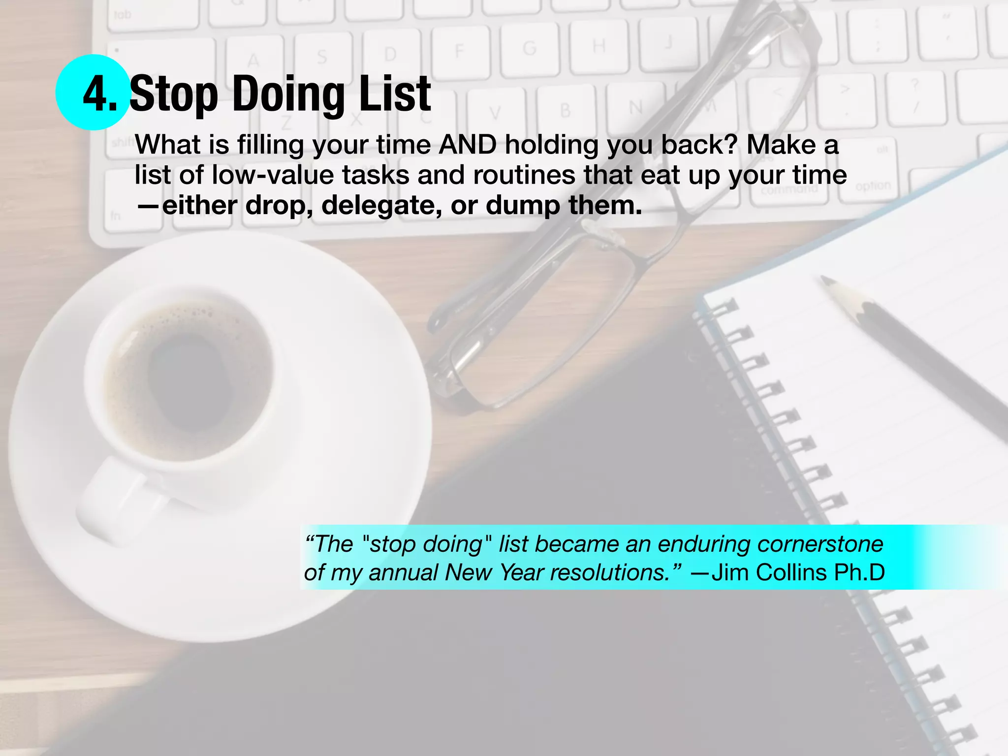 4. Stop Doing List
What is ﬁlling your time AND holding you back? Make a
list of low-value tasks and routines that eat up your time
—either drop, delegate, or dump them.
“The "stop doing" list became an enduring cornerstone
of my annual New Year resolutions.” —Jim Collins Ph.D
 