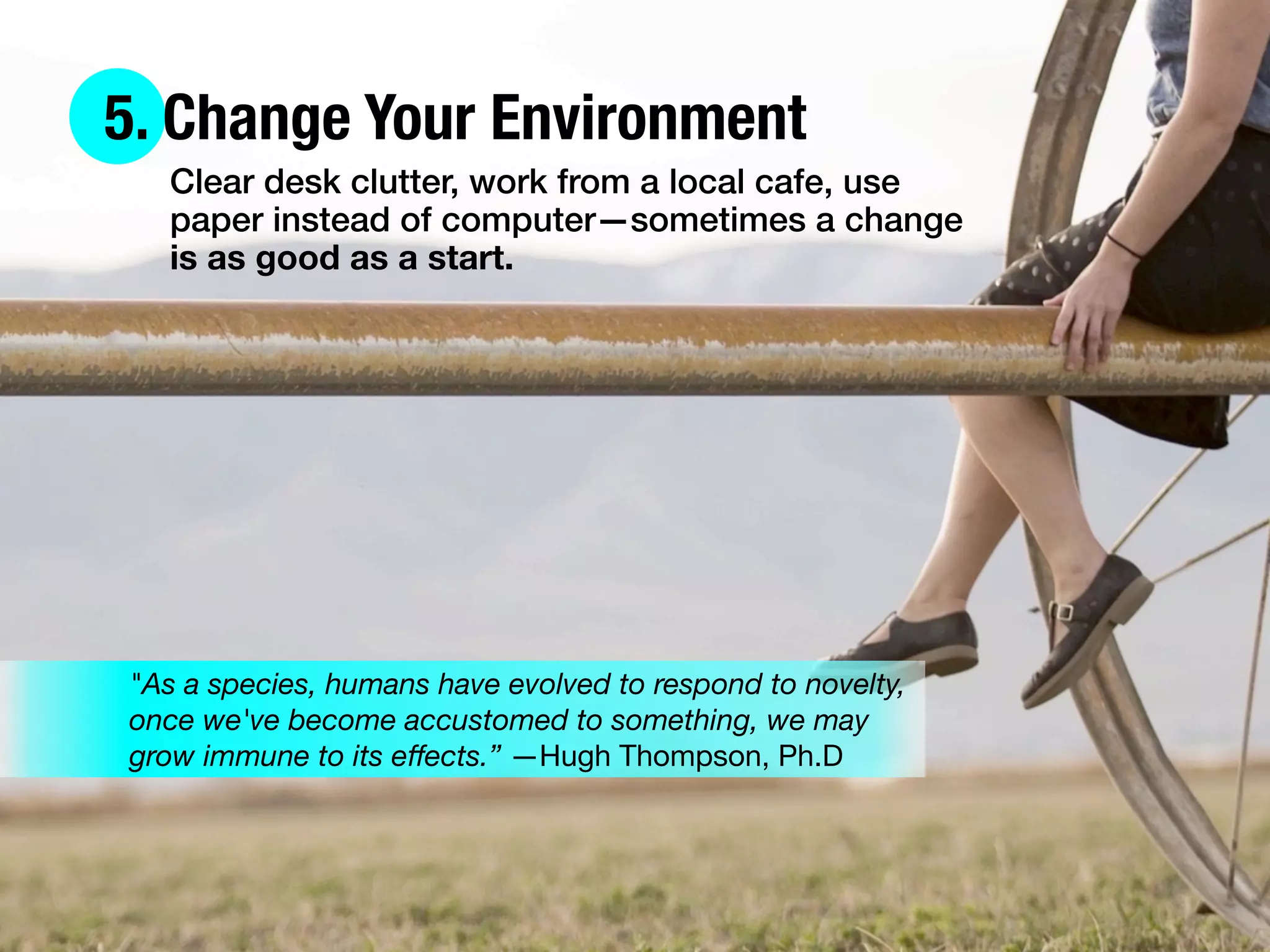 5. Change Your Environment
Clear desk clutter, work from a local cafe, use
paper instead of computer—sometimes a change
is as good as a start.
"As a species, humans have evolved to respond to novelty,
once we've become accustomed to something, we may
grow immune to its eﬀects.” —Hugh Thompson, Ph.D
 