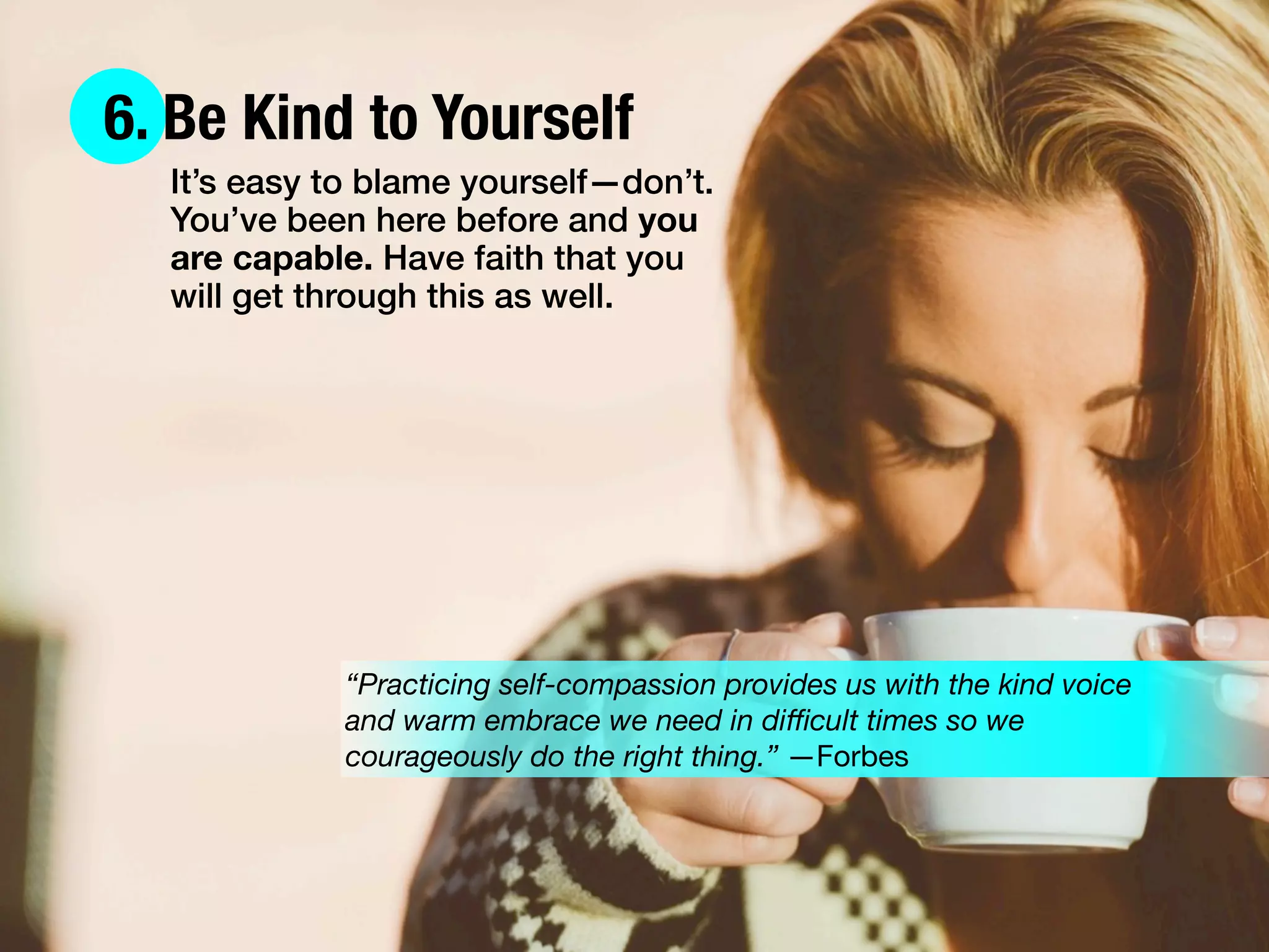 6. Be Kind to Yourself
It’s easy to blame yourself—don’t.
You’ve been here before and you
are capable. Have faith that you
will get through this as well.
“Practicing self-compassion provides us with the kind voice
and warm embrace we need in diﬃcult times so we
courageously do the right thing.” —Forbes
 