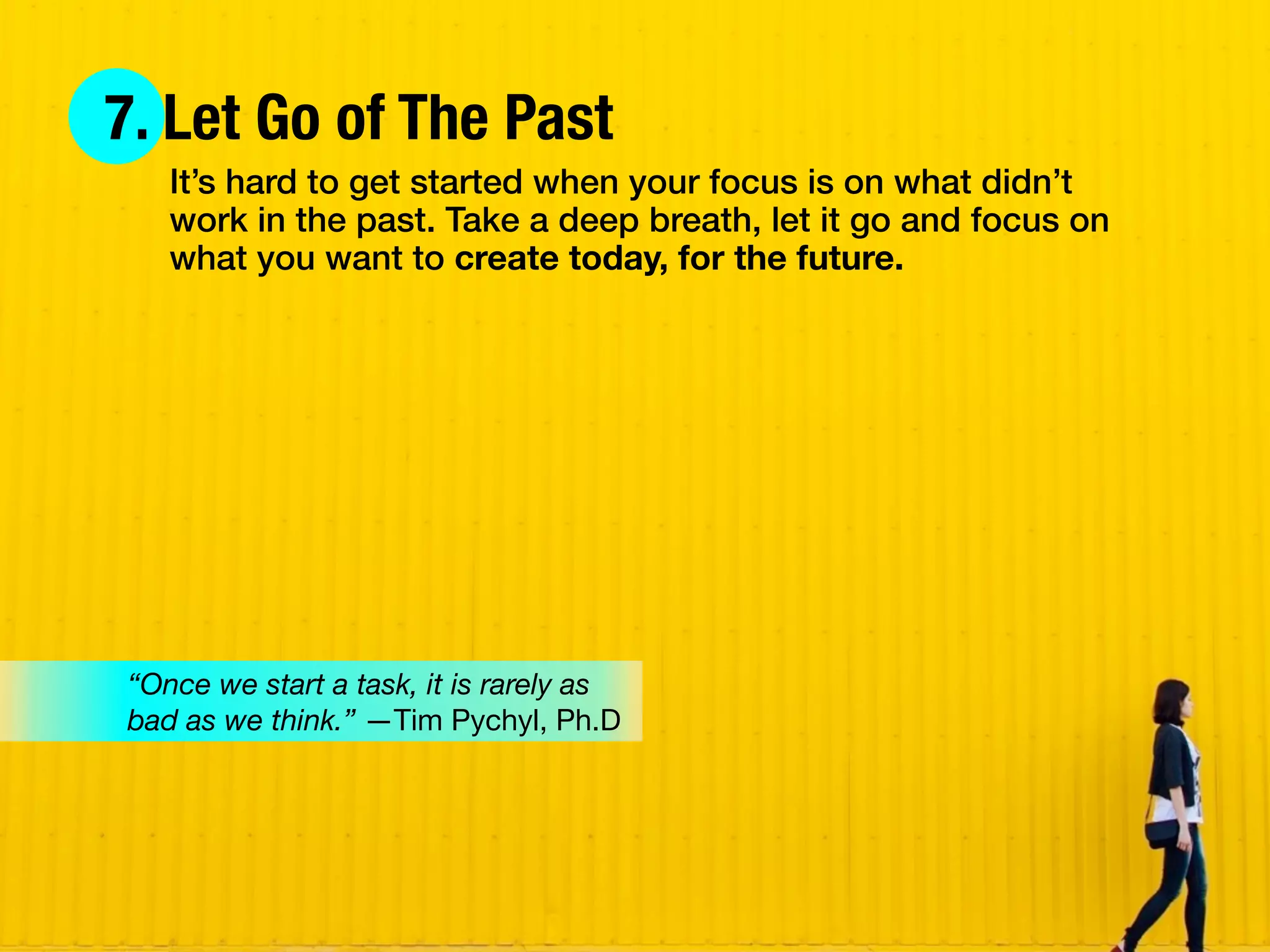 7. Let Go of The Past
It’s hard to get started when your focus is on what didn’t
work in the past. Take a deep breath, let it go and focus on
what you want to create today, for the future.
“Once we start a task, it is rarely as
bad as we think.” —Tim Pychyl, Ph.D
 