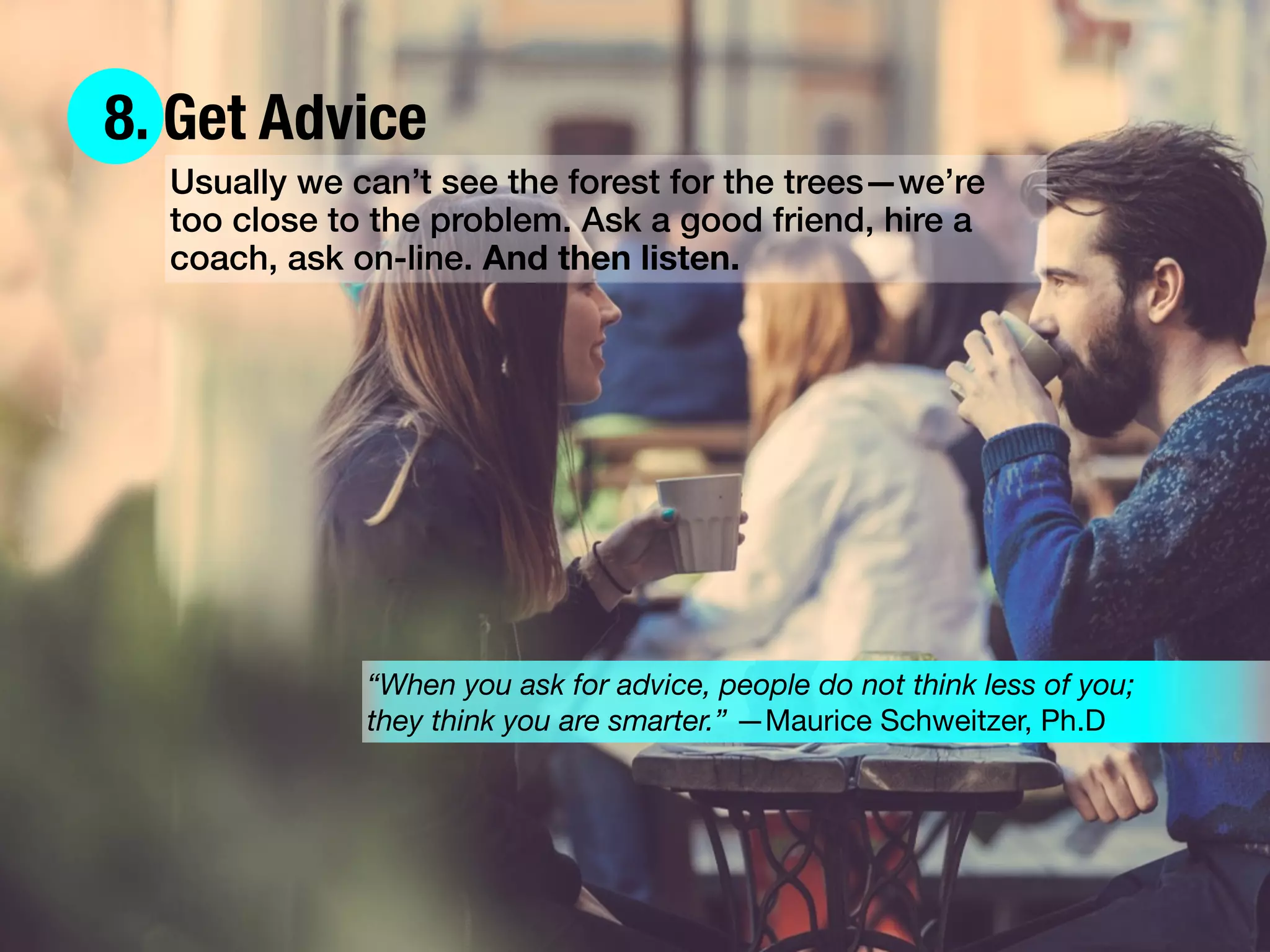 8. Get Advice
Usually we can’t see the forest for the trees—we’re
too close to the problem. Ask a good friend, hire a
coach, ask on-line. And then listen.
“When you ask for advice, people do not think less of you;
they think you are smarter.” —Maurice Schweitzer, Ph.D
 