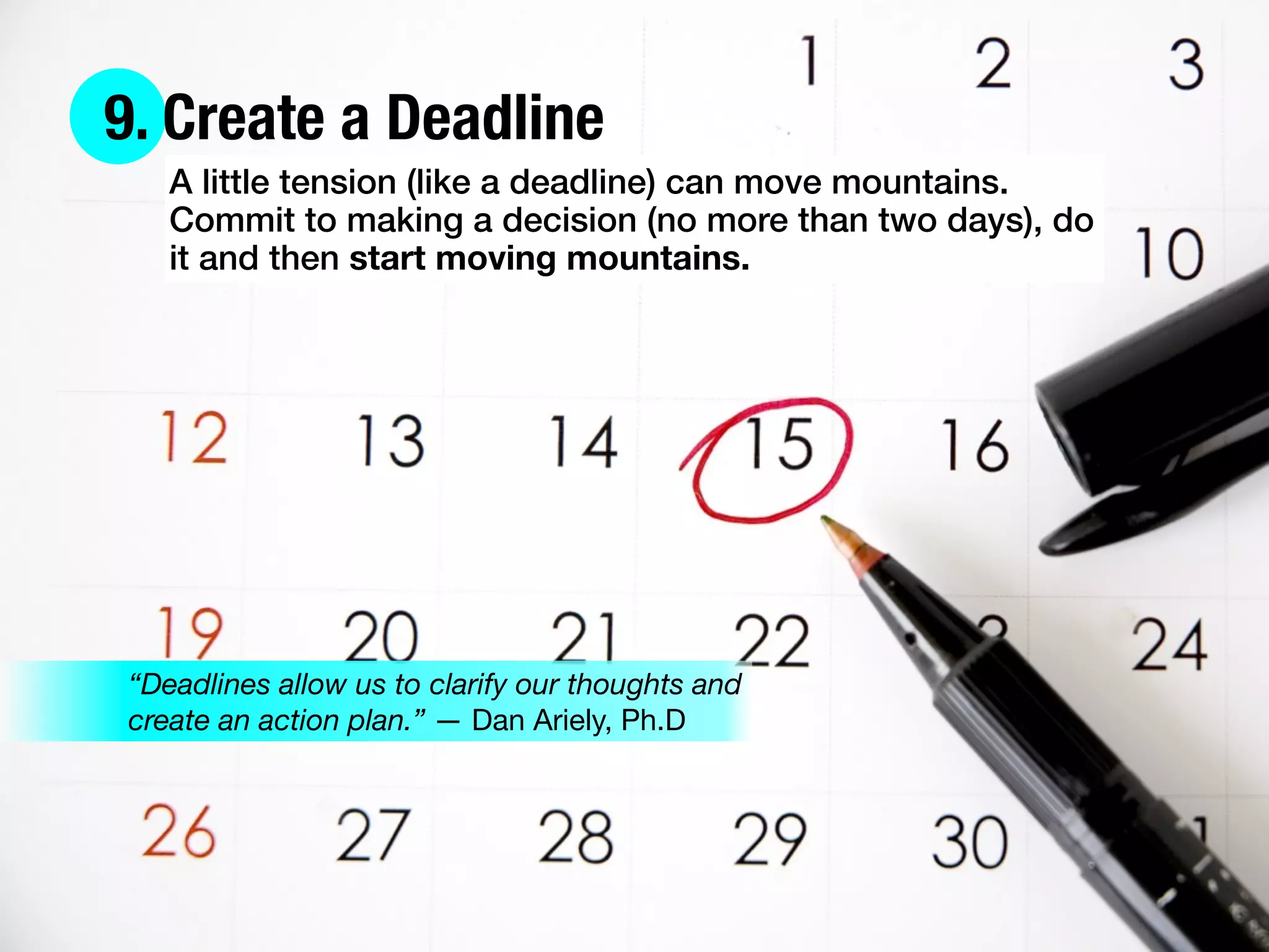 9. Create a Deadline
A little tension (like a deadline) can move mountains.
Commit to making a decision (no more than two days), do
it and then start moving mountains.
“Deadlines allow us to clarify our thoughts and
create an action plan.” — Dan Ariely, Ph.D
 