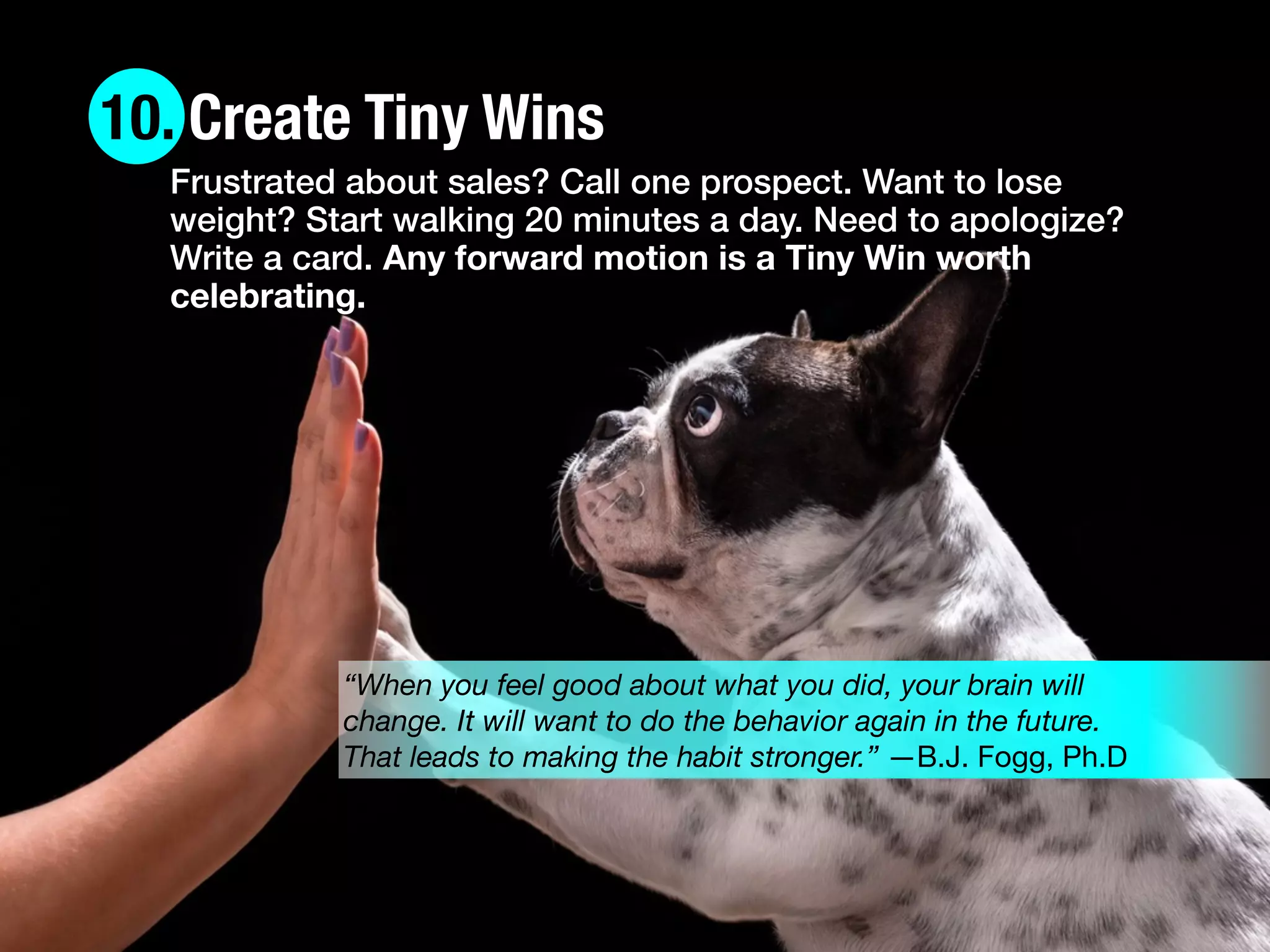10. Create Tiny Wins
“When you feel good about what you did, your brain will
change. It will want to do the behavior again in the future.
That leads to making the habit stronger.” —B.J. Fogg, Ph.D
Frustrated about sales? Call one prospect. Want to lose
weight? Start walking 20 minutes a day. Need to apologize?
Write a card. Any forward motion is a Tiny Win worth
celebrating.
 