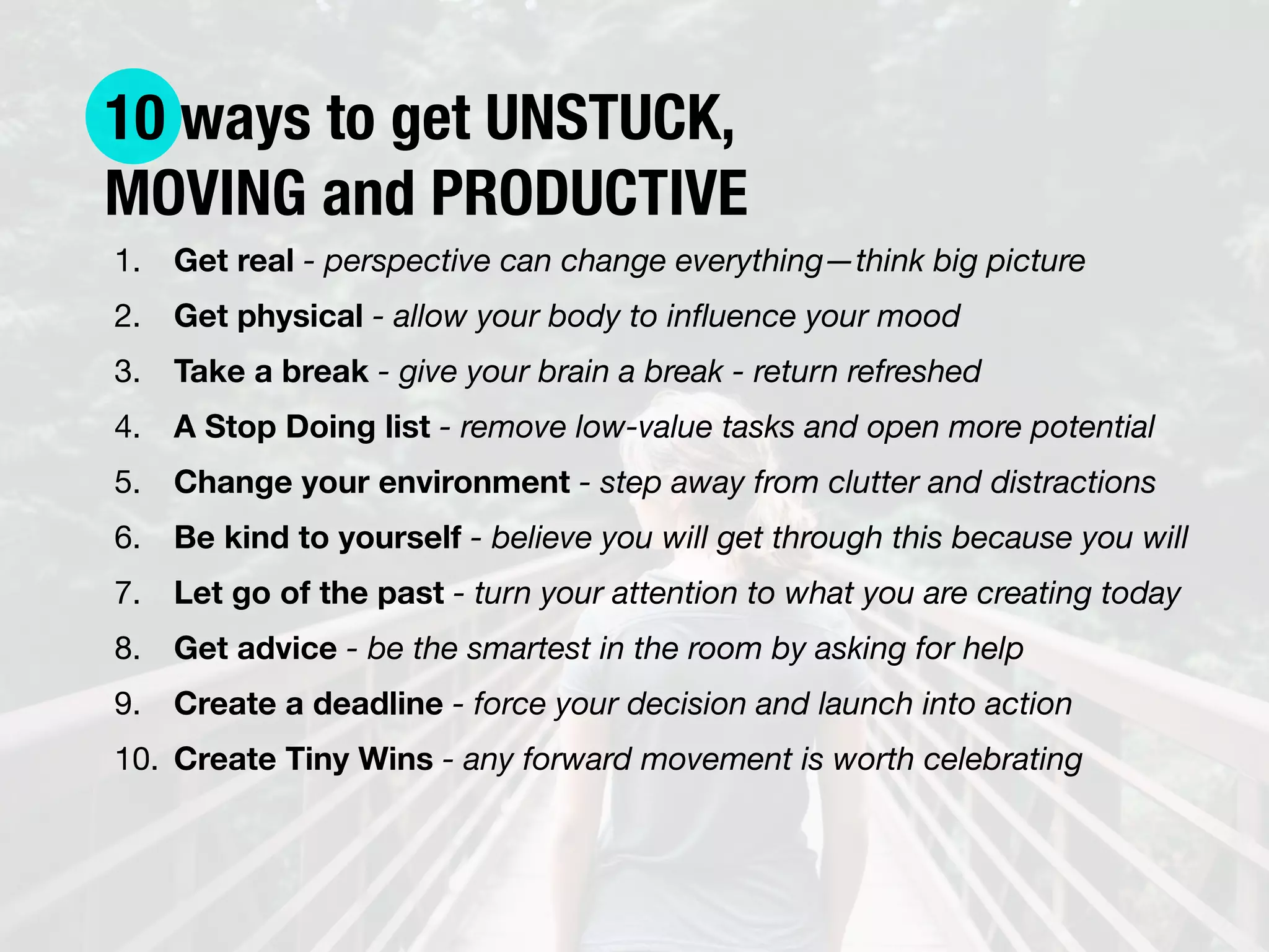 10 ways to get UNSTUCK,
MOVING and PRODUCTIVE
1. Get real - perspective can change everything—think big picture

2. Get physical - allow your body to inﬂuence your mood

3. Take a break - give your brain a break - return refreshed

4. A Stop Doing list - remove low-value tasks and open more potential

5. Change your environment - step away from clutter and distractions

6. Be kind to yourself - believe you will get through this because you will

7. Let go of the past - turn your attention to what you are creating today

8. Get advice - be the smartest in the room by asking for help

9. Create a deadline - force your decision and launch into action

10. Create Tiny Wins - any forward movement is worth celebrating
 